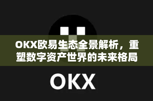 OKX欧易生态全景解析，重塑数字资产世界的未来格局