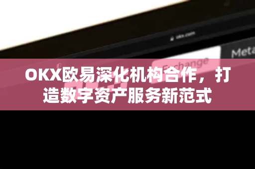 OKX欧易深化机构合作，打造数字资产服务新范式