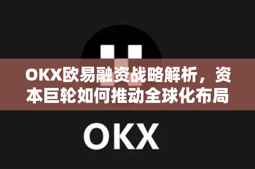 OKX欧易融资战略解析，资本巨轮如何推动全球化布局