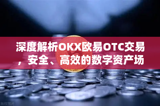 深度解析OKX欧易OTC交易，安全、高效的数字资产场外交易指南