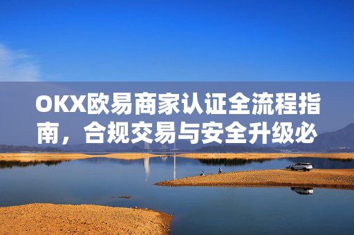 OKX欧易商家认证全流程指南，合规交易与安全升级必备