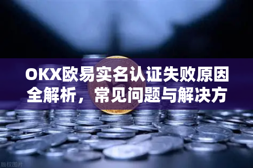 OKX欧易实名认证失败原因全解析，常见问题与解决方案-第1张图片-OKX欧易 | 数字资产交易平台 - 下载注册