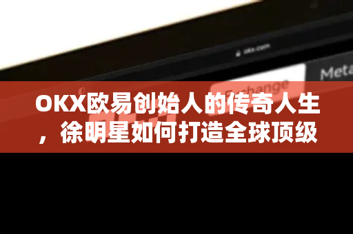 OKX欧易创始人的传奇人生，徐明星如何打造全球顶级加密货币交易平台