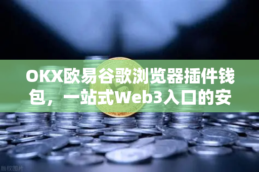 OKX欧易谷歌浏览器插件钱包，一站式Web3入口的安全体验