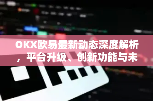 OKX欧易最新动态深度解析，平台升级、创新功能与未来展望
