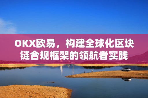 OKX欧易，构建全球化区块链合规框架的领航者实践-第1张图片-OKX欧易 | 数字资产交易平台 - 下载注册