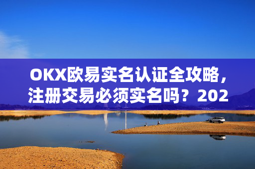 OKX欧易实名认证全攻略，注册交易必须实名吗？2025最新合规指南